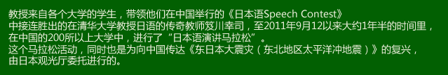 教授来自各个大学的学生，带领他们在中国举行的《日本语Speech Contest》中接连胜出的在清华大学教授日语的传奇教师笈川幸司，至2011年9月12日以来大约1年半的时间里，在中国的200所以上大学中，进行了“日本语演讲马拉松”。